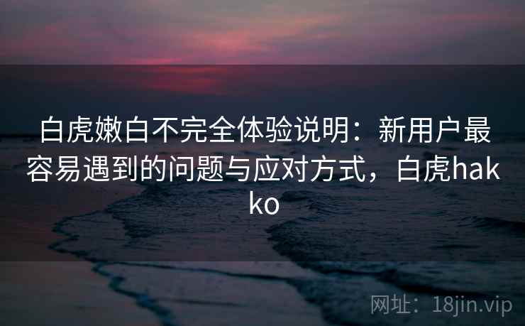 白虎嫩白不完全体验说明:新用户最容易遇到的问题与应对方式,白虎hakko 白虎嫩白不完全体验说明:新用户最容易遇到的问题与应对方式,白虎hakko