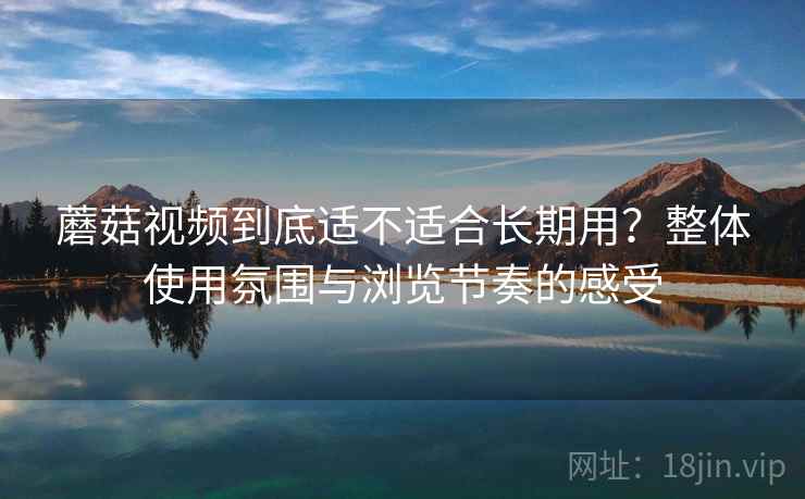 蘑菇视频到底适不适合长期用？整体使用氛围与浏览节奏的感受