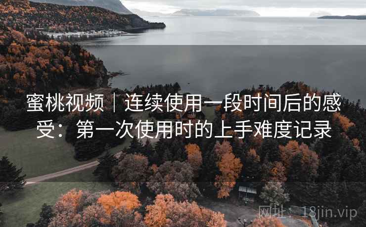 蜜桃视频|连续使用一段时间后的感受:第一次使用时的上手难度记录 蜜桃视频|连续使用一段时间后的感受:第一次使用时的上手难度记录