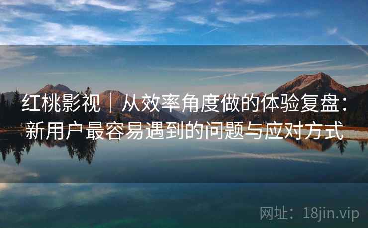 红桃影视｜从效率角度做的体验复盘：新用户最容易遇到的问题与应对方式