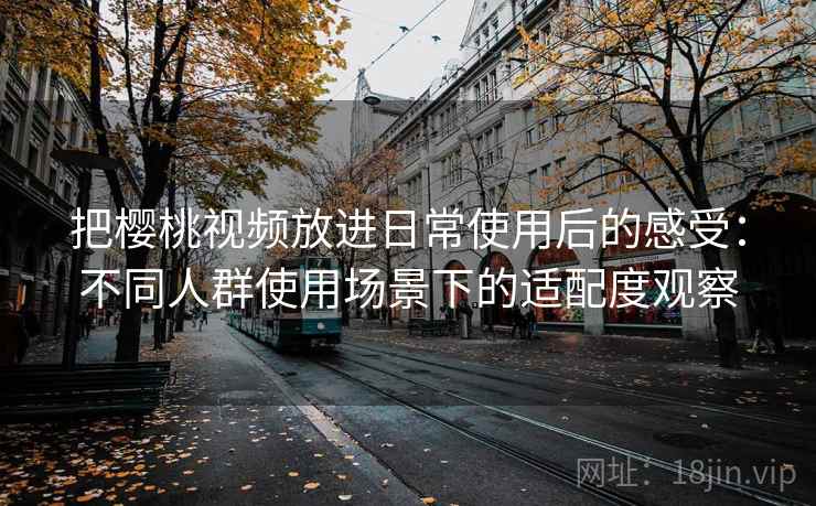 把樱桃视频放进日常使用后的感受：不同人群使用场景下的适配度观察