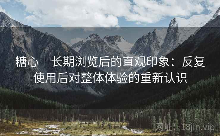 糖心｜长期浏览后的直观印象：反复使用后对整体体验的重新认识