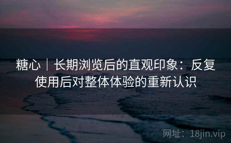 糖心|长期浏览后的直观印象:反复使用后对整体体验的重新认识 糖心|长期浏览后的直观印象:反复使用后对整体体验的重新认识