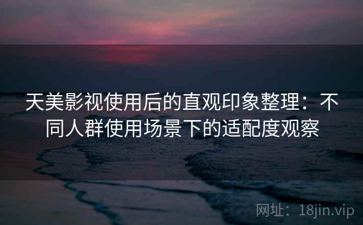 天美影视使用后的直观印象整理:不同人群使用场景下的适配度观察 天美影视使用后的直观印象整理:不同人群使用场景下的适配度观察