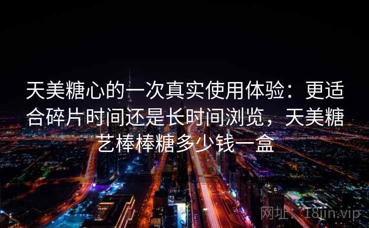 天美糖心的一次真实使用体验:更适合碎片时间还是长时间浏览,天美糖艺棒棒糖多少钱一盒 天美糖心的一次真实使用体验:更适合碎片时间还是长时间浏览,天美糖艺棒棒糖多少钱一盒
