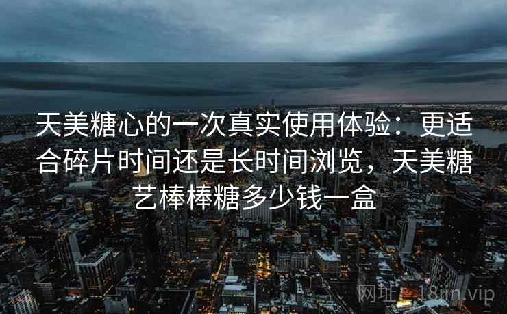 天美糖心的一次真实使用体验：更适合碎片时间还是长时间浏览，天美糖艺棒棒糖多少钱一盒