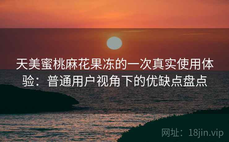 天美蜜桃麻花果冻的一次真实使用体验：普通用户视角下的优缺点盘点