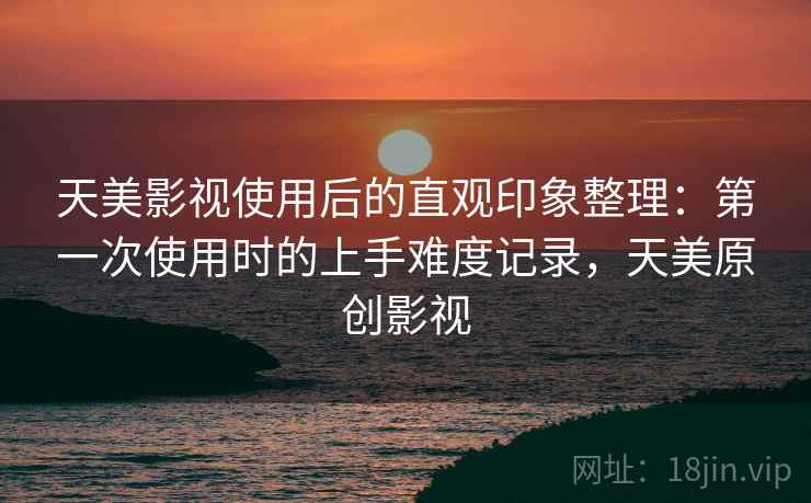 天美影视使用后的直观印象整理：第一次使用时的上手难度记录，天美原创影视