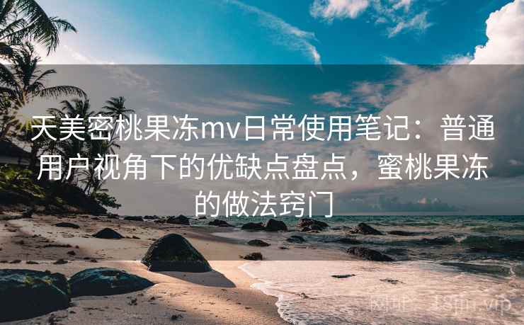 天美密桃果冻mv日常使用笔记：普通用户视角下的优缺点盘点，蜜桃果冻的做法窍门
