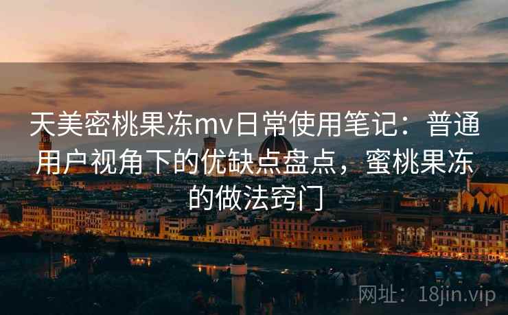 天美密桃果冻mv日常使用笔记:普通用户视角下的优缺点盘点,蜜桃果冻的做法窍门 天美密桃果冻mv日常使用笔记:普通用户视角下的优缺点盘点,蜜桃果冻的做法窍门