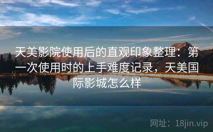 天美影院使用后的直观印象整理：第一次使用时的上手难度记录，天美国际影城怎么样
