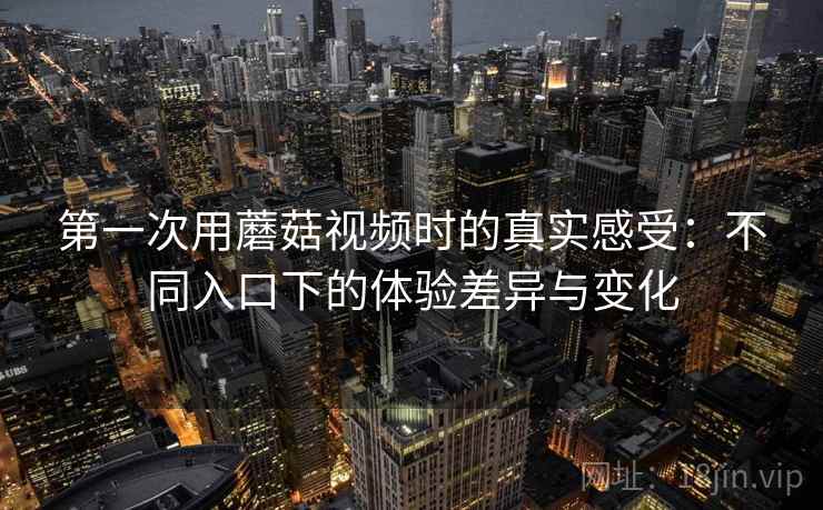 第一次用蘑菇视频时的真实感受:不同入口下的体验差异与变化 第一次用蘑菇视频时的真实感受:不同入口下的体验差异与变化