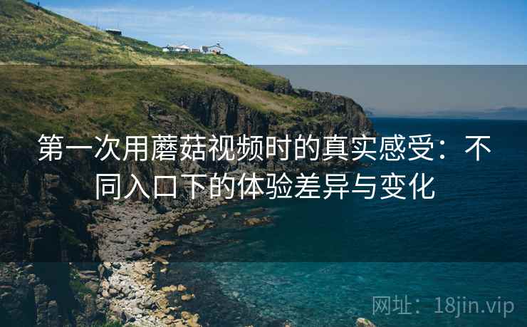 第一次用蘑菇视频时的真实感受：不同入口下的体验差异与变化