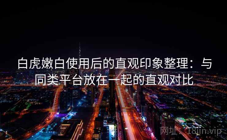 白虎嫩白使用后的直观印象整理：与同类平台放在一起的直观对比