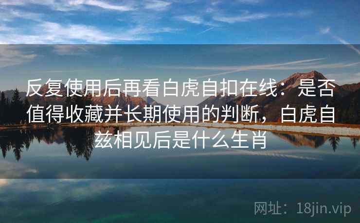 反复使用后再看白虎自扣在线:是否值得收藏并长期使用的判断,白虎自兹相见后是什么生肖 反复使用后再看白虎自扣在线:是否值得收藏并长期使用的判断,白虎自兹相见后是什么生肖