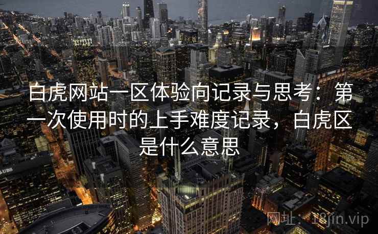 白虎网站一区体验向记录与思考:第一次使用时的上手难度记录,白虎区是什么意思 白虎网站一区体验向记录与思考:第一次使用时的上手难度记录,白虎区是什么意思