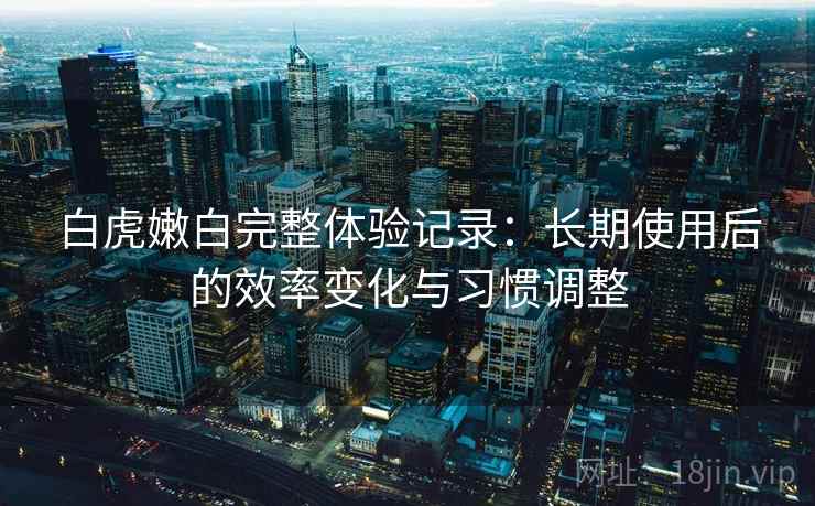 白虎嫩白完整体验记录:长期使用后的效率变化与习惯调整 白虎嫩白完整体验记录:长期使用后的效率变化与习惯调整