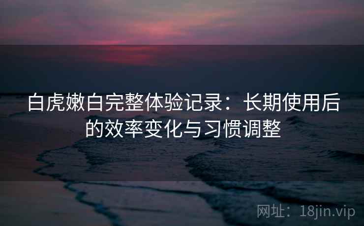 白虎嫩白完整体验记录：长期使用后的效率变化与习惯调整