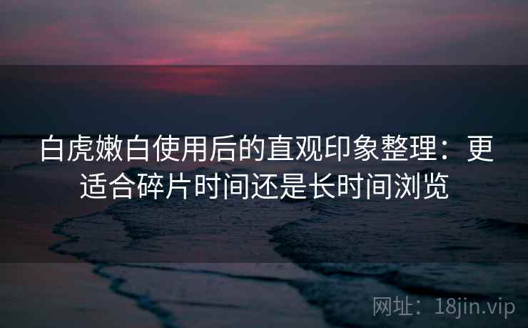 白虎嫩白使用后的直观印象整理：更适合碎片时间还是长时间浏览