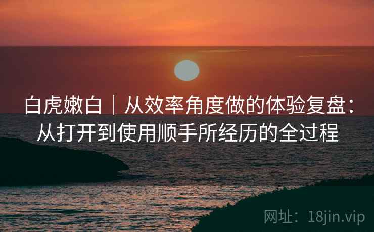 白虎嫩白|从效率角度做的体验复盘:从打开到使用顺手所经历的全过程 白虎嫩白|从效率角度做的体验复盘:从打开到使用顺手所经历的全过程