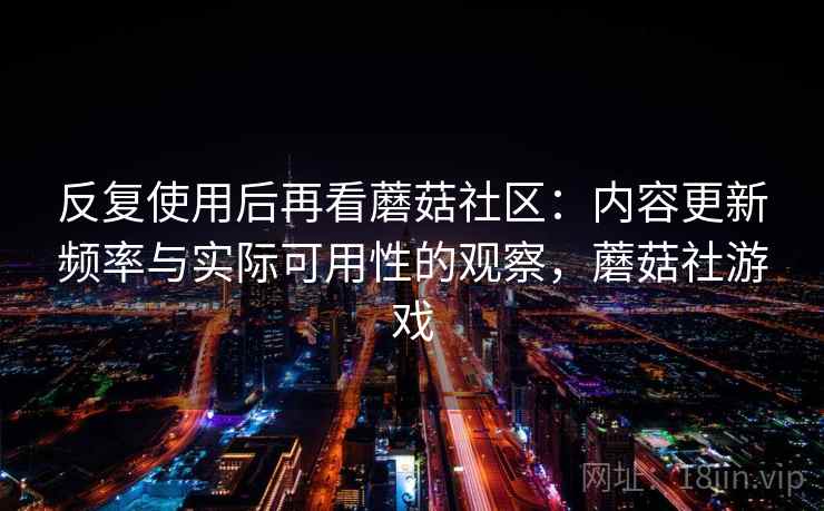 反复使用后再看蘑菇社区:内容更新频率与实际可用性的观察,蘑菇社游戏 反复使用后再看蘑菇社区:内容更新频率与实际可用性的观察,蘑菇社游戏