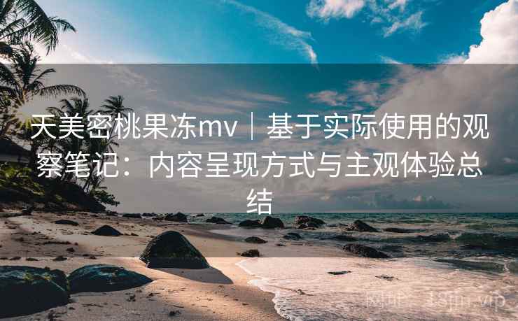 天美密桃果冻mv|基于实际使用的观察笔记:内容呈现方式与主观体验总结 天美密桃果冻mv|基于实际使用的观察笔记:内容呈现方式与主观体验总结