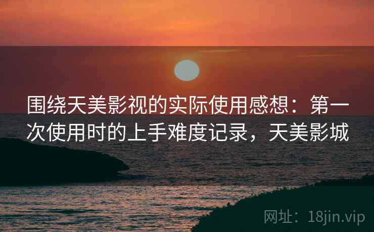 围绕天美影视的实际使用感想：第一次使用时的上手难度记录，天美影城