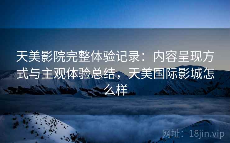 天美影院完整体验记录:内容呈现方式与主观体验总结,天美国际影城怎么样 天美影院完整体验记录:内容呈现方式与主观体验总结,天美国际影城怎么样
