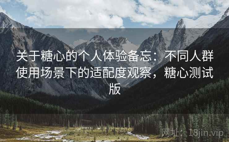 关于糖心的个人体验备忘:不同人群使用场景下的适配度观察,糖心测试版 关于糖心的个人体验备忘:不同人群使用场景下的适配度观察,糖心测试版