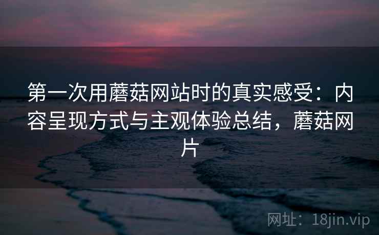 第一次用蘑菇网站时的真实感受:内容呈现方式与主观体验总结,蘑菇网片 第一次用蘑菇网站时的真实感受:内容呈现方式与主观体验总结,蘑菇网片