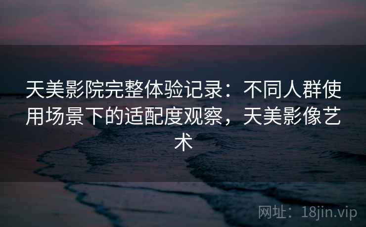 天美影院完整体验记录:不同人群使用场景下的适配度观察,天美影像艺术 天美影院完整体验记录:不同人群使用场景下的适配度观察,天美影像艺术