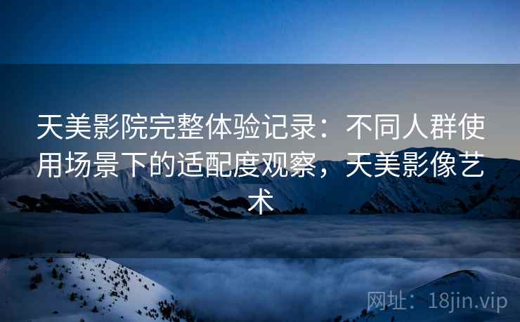 天美影院完整体验记录：不同人群使用场景下的适配度观察，天美影像艺术