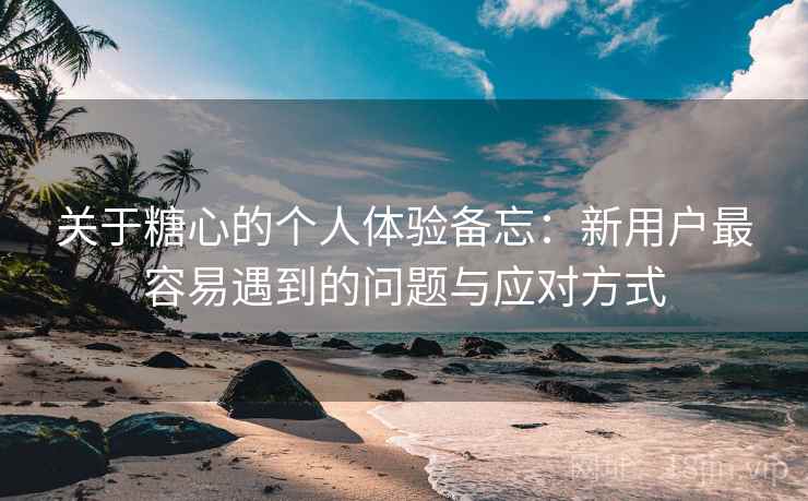 关于糖心的个人体验备忘:新用户最容易遇到的问题与应对方式 关于糖心的个人体验备忘:新用户最容易遇到的问题与应对方式