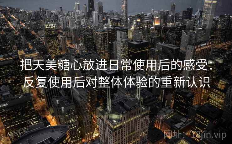 把天美糖心放进日常使用后的感受:反复使用后对整体体验的重新认识 把天美糖心放进日常使用后的感受:反复使用后对整体体验的重新认识