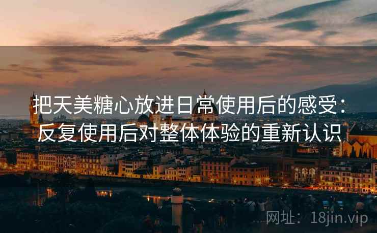 把天美糖心放进日常使用后的感受：反复使用后对整体体验的重新认识