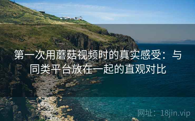 第一次用蘑菇视频时的真实感受：与同类平台放在一起的直观对比
