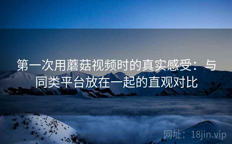 第一次用蘑菇视频时的真实感受:与同类平台放在一起的直观对比 第一次用蘑菇视频时的真实感受:与同类平台放在一起的直观对比