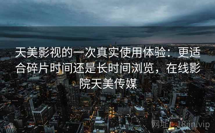 天美影视的一次真实使用体验：更适合碎片时间还是长时间浏览，在线影院天美传媒
