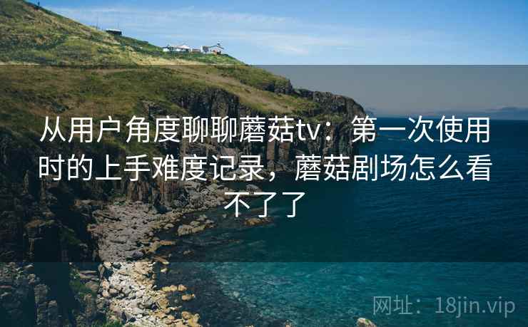 从用户角度聊聊蘑菇tv：第一次使用时的上手难度记录，蘑菇剧场怎么看不了了