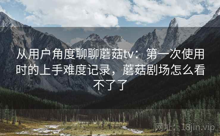 从用户角度聊聊蘑菇tv:第一次使用时的上手难度记录,蘑菇剧场怎么看不了了 从用户角度聊聊蘑菇tv:第一次使用时的上手难度记录,蘑菇剧场怎么看不了了