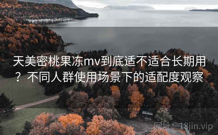 天美密桃果冻mv到底适不适合长期用？不同人群使用场景下的适配度观察