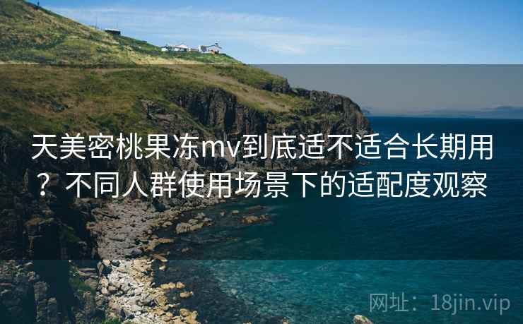 天美密桃果冻mv到底适不适合长期用?不同人群使用场景下的适配度观察 天美密桃果冻mv到底适不适合长期用?不同人群使用场景下的适配度观察