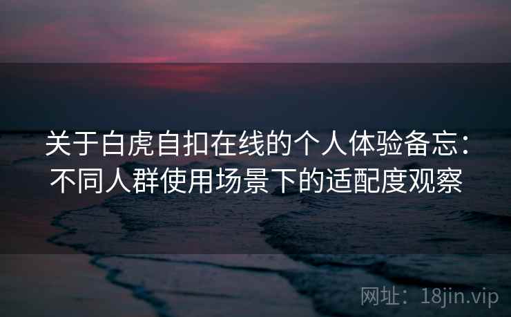 关于白虎自扣在线的个人体验备忘：不同人群使用场景下的适配度观察