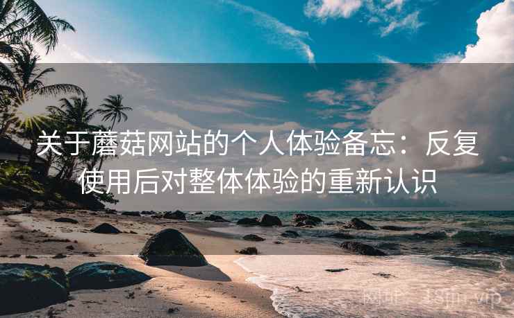 关于蘑菇网站的个人体验备忘:反复使用后对整体体验的重新认识 关于蘑菇网站的个人体验备忘:反复使用后对整体体验的重新认识