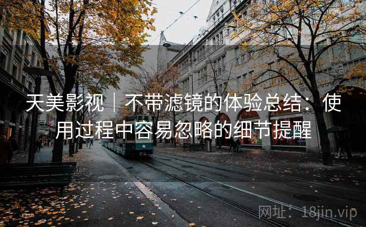 天美影视｜不带滤镜的体验总结：使用过程中容易忽略的细节提醒