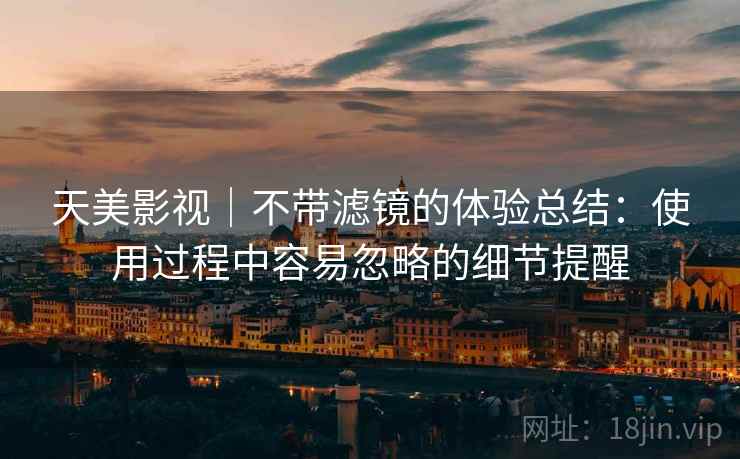 天美影视｜不带滤镜的体验总结：使用过程中容易忽略的细节提醒