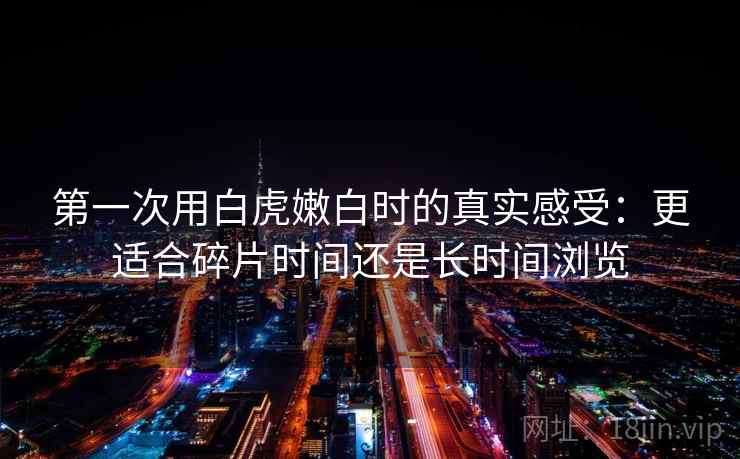 第一次用白虎嫩白时的真实感受:更适合碎片时间还是长时间浏览 第一次用白虎嫩白时的真实感受:更适合碎片时间还是长时间浏览