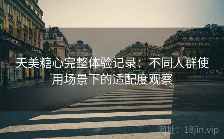天美糖心完整体验记录：不同人群使用场景下的适配度观察