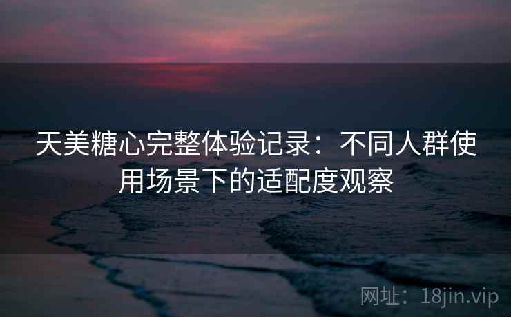 天美糖心完整体验记录:不同人群使用场景下的适配度观察 天美糖心完整体验记录:不同人群使用场景下的适配度观察