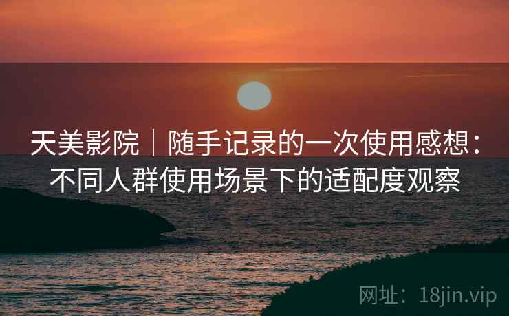 天美影院｜随手记录的一次使用感想：不同人群使用场景下的适配度观察